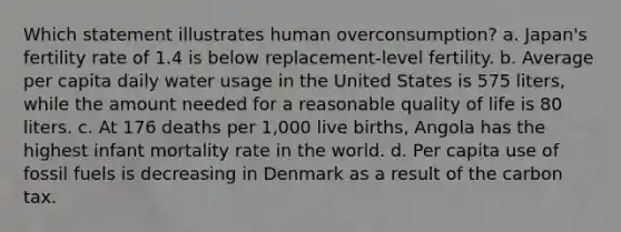 Which statement illustrates human overconsumption? a. Japan's fertility rate of 1.4 is below replacement-level fertility. b. Average per capita daily water usage in the United States is 575 liters, while the amount needed for a reasonable quality of life is 80 liters. c. At 176 deaths per 1,000 live births, Angola has the highest infant mortality rate in the world. d. Per capita use of fossil fuels is decreasing in Denmark as a result of the carbon tax.