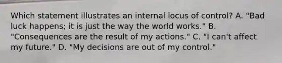 Which statement illustrates an internal locus of control? A. "Bad luck happens; it is just the way the world works." B. "Consequences are the result of my actions." C. "I can't affect my future." D. "My decisions are out of my control."