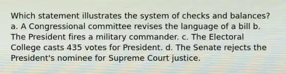 Which statement illustrates the system of checks and balances? a. A Congressional committee revises the language of a bill b. The President fires a military commander. c. The Electoral College casts 435 votes for President. d. The Senate rejects the President's nominee for Supreme Court justice.