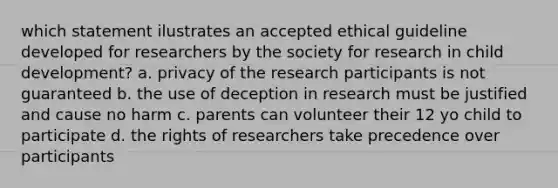 which statement ilustrates an accepted ethical guideline developed for researchers by the society for research in child development? a. privacy of the research participants is not guaranteed b. the use of deception in research must be justified and cause no harm c. parents can volunteer their 12 yo child to participate d. the rights of researchers take precedence over participants