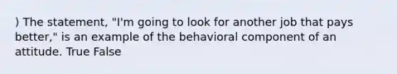 ) The statement, "I'm going to look for another job that pays better," is an example of the behavioral component of an attitude. True False