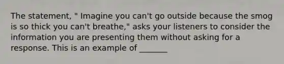 The statement, " Imagine you can't go outside because the smog is so thick you can't breathe," asks your listeners to consider the information you are presenting them without asking for a response. This is an example of _______