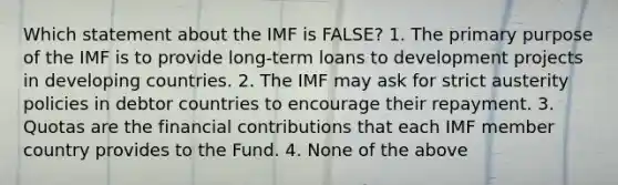 Which statement about the IMF is FALSE? 1. The primary purpose of the IMF is to provide long-term loans to development projects in developing countries. 2. The IMF may ask for strict austerity policies in debtor countries to encourage their repayment. 3. Quotas are the financial contributions that each IMF member country provides to the Fund. 4. None of the above