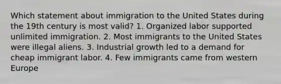 Which statement about immigration to the United States during the 19th century is most valid? 1. Organized labor supported unlimited immigration. 2. Most immigrants to the United States were illegal aliens. 3. Industrial growth led to a demand for cheap immigrant labor. 4. Few immigrants came from western Europe