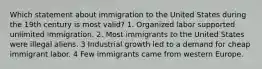 Which statement about immigration to the United States during the 19th century is most valid? 1. Organized labor supported unlimited immigration. 2. Most immigrants to the United States were illegal aliens. 3 Industrial growth led to a demand for cheap immigrant labor. 4 Few immigrants came from western Europe.