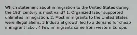 Which statement about immigration to the United States during the 19th century is most valid? 1. Organized labor supported unlimited immigration. 2. Most immigrants to the United States were illegal aliens. 3 Industrial growth led to a demand for cheap immigrant labor. 4 Few immigrants came from western Europe.