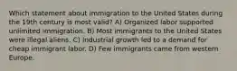 Which statement about immigration to the United States during the 19th century is most valid? A) Organized labor supported unlimited immigration. B) Most immigrants to the United States were illegal aliens. C) Industrial growth led to a demand for cheap immigrant labor. D) Few immigrants came from western Europe.