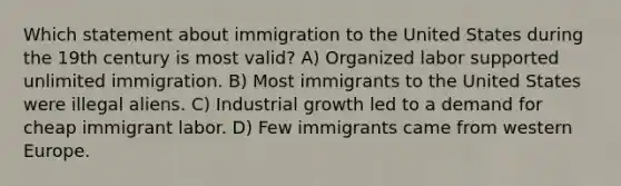 Which statement about immigration to the United States during the 19th century is most valid? A) Organized labor supported unlimited immigration. B) Most immigrants to the United States were illegal aliens. C) Industrial growth led to a demand for cheap immigrant labor. D) Few immigrants came from western Europe.