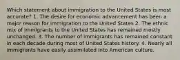 Which statement about immigration to the United States is most accurate? 1. The desire for economic advancement has been a major reason for immigration to the United States 2. The ethnic mix of immigrants to the United States has remained mostly unchanged. 3. The number of immigrants has remained constant in each decade during most of United States history. 4. Nearly all immigrants have easily assimilated into American culture.