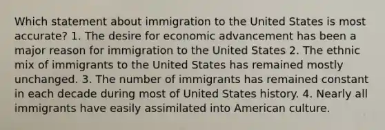 Which statement about immigration to the United States is most accurate? 1. The desire for economic advancement has been a major reason for immigration to the United States 2. The ethnic mix of immigrants to the United States has remained mostly unchanged. 3. The number of immigrants has remained constant in each decade during most of United States history. 4. Nearly all immigrants have easily assimilated into American culture.