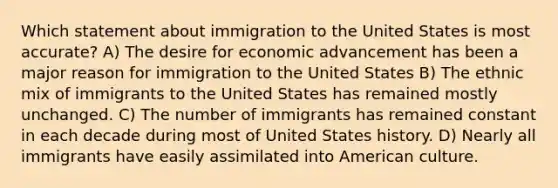 Which statement about immigration to the United States is most accurate? A) The desire for economic advancement has been a major reason for immigration to the United States B) The ethnic mix of immigrants to the United States has remained mostly unchanged. C) The number of immigrants has remained constant in each decade during most of United States history. D) Nearly all immigrants have easily assimilated into American culture.