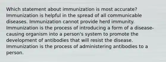 Which statement about immunization is most accurate? Immunization is helpful in the spread of all communicable diseases. Immunization cannot provide herd immunity. Immunization is the process of introducing a form of a disease-causing organism into a person's system to promote the development of antibodies that will resist the disease. Immunization is the process of administering antibodies to a person.