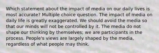 Which statement about the impact of media on our daily lives is most accurate? Multiple choice question. The impact of media on daily life is greatly exaggerated. We should avoid the media so that our minds will not be controlled by it. The media do not shape our thinking by themselves; we are participants in the process. People's views are largely shaped by the media, regardless of what people may think.