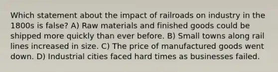 Which statement about the impact of railroads on industry in the 1800s is false? A) Raw materials and finished goods could be shipped more quickly than ever before. B) Small towns along rail lines increased in size. C) The price of manufactured goods went down. D) Industrial cities faced hard times as businesses failed.