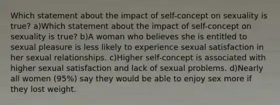 Which statement about the impact of self-concept on sexuality is true? a)Which statement about the impact of self-concept on sexuality is true? b)A woman who believes she is entitled to sexual pleasure is less likely to experience sexual satisfaction in her sexual relationships. c)Higher self-concept is associated with higher sexual satisfaction and lack of sexual problems. d)Nearly all women (95%) say they would be able to enjoy sex more if they lost weight.