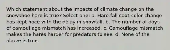 Which statement about the impacts of climate change on the snowshoe hare is true? Select one: a. Hare fall coat-color change has kept pace with the delay in snowfall. b. The number of days of camouflage mismatch has increased. c. Camouflage mismatch makes the hares harder for predators to see. d. None of the above is true.