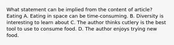 What statement can be implied from the content of article? Eating A. Eating in space can be time-consuming. B. Diversity is interesting to learn about C. The author thinks cutlery is the best tool to use to consume food. D. The author enjoys trying new food.