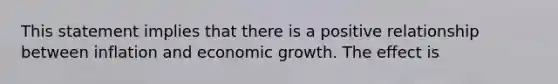 This statement implies that there is a positive relationship between inflation and economic growth. The effect is