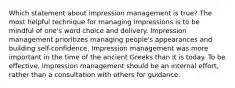 Which statement about impression management is true? The most helpful technique for managing impressions is to be mindful of one's word choice and delivery. Impression management prioritizes managing people's appearances and building self-confidence. Impression management was more important in the time of the ancient Greeks than it is today. To be effective, impression management should be an internal effort, rather than a consultation with others for guidance.