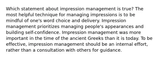 Which statement about impression management is true? The most helpful technique for managing impressions is to be mindful of one's word choice and delivery. Impression management prioritizes managing people's appearances and building self-confidence. Impression management was more important in the time of the ancient Greeks than it is today. To be effective, impression management should be an internal effort, rather than a consultation with others for guidance.