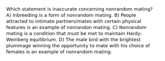 Which statement is inaccurate concerning nonrandom mating? A) Inbreeding is a form of nonrandom mating. B) People attracted to intimate partners/mates with certain physical features is an example of nonrandon mating. C) Nonrandom mating is a condition that must be met to maintain Hardy-Weinberg equilibrium. D) The male bird with the brightest plummage winning the opportunity to mate with his choice of females is an example of nonrandom mating.