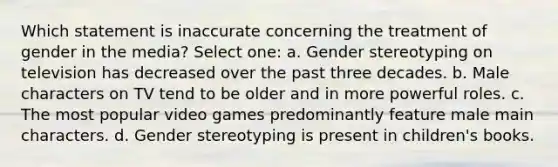 Which statement is inaccurate concerning the treatment of gender in the media? Select one: a. Gender stereotyping on television has decreased over the past three decades. b. Male characters on TV tend to be older and in more powerful roles. c. The most popular video games predominantly feature male main characters. d. Gender stereotyping is present in children's books.