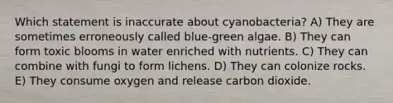 Which statement is inaccurate about cyanobacteria? A) They are sometimes erroneously called blue-green algae. B) They can form toxic blooms in water enriched with nutrients. C) They can combine with fungi to form lichens. D) They can colonize rocks. E) They consume oxygen and release carbon dioxide.