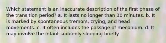 Which statement is an inaccurate description of the first phase of the transition period? a. It lasts no longer than 30 minutes. b. It is marked by spontaneous tremors, crying, and head movements. c. It often includes the passage of meconium. d. It may involve the infant suddenly sleeping briefly.