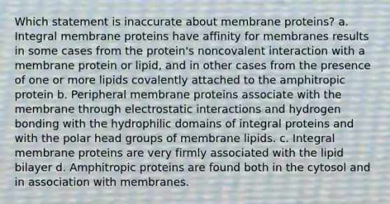 Which statement is inaccurate about membrane proteins? a. Integral membrane proteins have affinity for membranes results in some cases from the protein's noncovalent interaction with a membrane protein or lipid, and in other cases from the presence of one or more lipids covalently attached to the amphitropic protein b. Peripheral membrane proteins associate with the membrane through electrostatic interactions and hydrogen bonding with the hydrophilic domains of integral proteins and with the polar head groups of membrane lipids. c. Integral membrane proteins are very firmly associated with the lipid bilayer d. Amphitropic proteins are found both in the cytosol and in association with membranes.