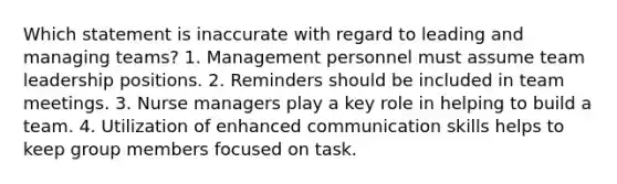 Which statement is inaccurate with regard to leading and managing teams? 1. Management personnel must assume team leadership positions. 2. Reminders should be included in team meetings. 3. Nurse managers play a key role in helping to build a team. 4. Utilization of enhanced communication skills helps to keep group members focused on task.