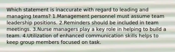 Which statement is inaccurate with regard to leading and managing teams? 1.Management personnel must assume team leadership positions. 2.Reminders should be included in team meetings. 3.Nurse managers play a key role in helping to build a team. 4.Utilization of enhanced communication skills helps to keep group members focused on task.