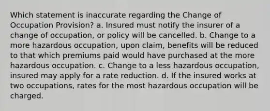 Which statement is inaccurate regarding the Change of Occupation Provision? a. Insured must notify the insurer of a change of occupation, or policy will be cancelled. b. Change to a more hazardous occupation, upon claim, benefits will be reduced to that which premiums paid would have purchased at the more hazardous occupation. c. Change to a less hazardous occupation, insured may apply for a rate reduction. d. If the insured works at two occupations, rates for the most hazardous occupation will be charged.