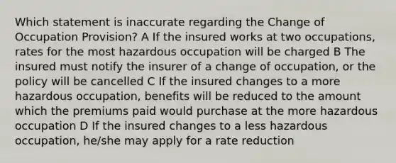 Which statement is inaccurate regarding the Change of Occupation Provision? A If the insured works at two occupations, rates for the most hazardous occupation will be charged B The insured must notify the insurer of a change of occupation, or the policy will be cancelled C If the insured changes to a more hazardous occupation, benefits will be reduced to the amount which the premiums paid would purchase at the more hazardous occupation D If the insured changes to a less hazardous occupation, he/she may apply for a rate reduction