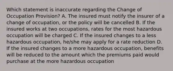 Which statement is inaccurate regarding the Change of Occupation Provision? A. The insured must notify the insurer of a change of occupation, or the policy will be cancelled B. If the insured works at two occupations, rates for the most hazardous occupation will be charged C. If the insured changes to a less hazardous occupation, he/she may apply for a rate reduction D. If the insured changes to a more hazardous occupation, benefits will be reduced to the amount which the premiums paid would purchase at the more hazardous occupation