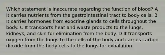 Which statement is inaccurate regarding the function of blood? A It carries nutrients from the gastrointestinal tract to body cells. B It carries hormones from exocrine glands to cells throughout the body. C It transports heat and waste products to the lungs, kidneys, and skin for elimination from the body. D It transports oxygen from the lungs to the cells of the body and carries carbon dioxide from the body cells to the lungs for exhalation.