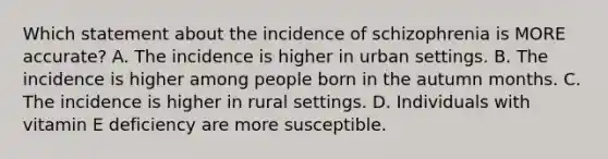 Which statement about the incidence of schizophrenia is MORE accurate? A. The incidence is higher in urban settings. B. The incidence is higher among people born in the autumn months. C. The incidence is higher in rural settings. D. Individuals with vitamin E deficiency are more susceptible.