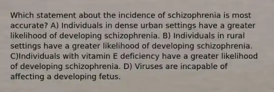 Which statement about the incidence of schizophrenia is most accurate? A) Individuals in dense urban settings have a greater likelihood of developing schizophrenia. B) Individuals in rural settings have a greater likelihood of developing schizophrenia. C)Individuals with vitamin E deficiency have a greater likelihood of developing schizophrenia. D) Viruses are incapable of affecting a developing fetus.