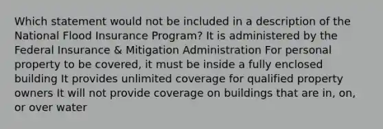 Which statement would not be included in a description of the National Flood Insurance Program? It is administered by the Federal Insurance & Mitigation Administration For personal property to be covered, it must be inside a fully enclosed building It provides unlimited coverage for qualified property owners It will not provide coverage on buildings that are in, on, or over water