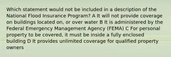 Which statement would not be included in a description of the National Flood Insurance Program? A It will not provide coverage on buildings located on, or over water B It is administered by the Federal Emergency Management Agency (FEMA) C For personal property to be covered, it must be inside a fully enclosed building D It provides unlimited coverage for qualified property owners