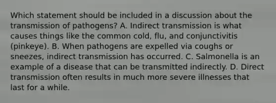 Which statement should be included in a discussion about the transmission of pathogens? A. Indirect transmission is what causes things like the common cold, flu, and conjunctivitis (pinkeye). B. When pathogens are expelled via coughs or sneezes, indirect transmission has occurred. C. Salmonella is an example of a disease that can be transmitted indirectly. D. Direct transmission often results in much more severe illnesses that last for a while.