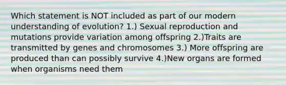 Which statement is NOT included as part of our modern understanding of evolution? 1.) Sexual reproduction and mutations provide variation among offspring 2.)Traits are transmitted by genes and chromosomes 3.) More offspring are produced than can possibly survive 4.)New organs are formed when organisms need them