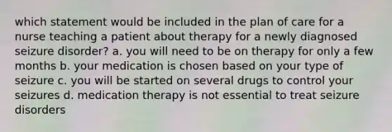 which statement would be included in the plan of care for a nurse teaching a patient about therapy for a newly diagnosed seizure disorder? a. you will need to be on therapy for only a few months b. your medication is chosen based on your type of seizure c. you will be started on several drugs to control your seizures d. medication therapy is not essential to treat seizure disorders