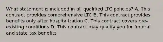 What statement is included in all qualified LTC policies? A. This contract provides comprehensive LTC B. This contract provides benefits only after hospitalization C. This contract covers pre-existing conditions D. This contract may qualify you for federal and state tax benefits