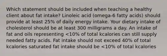 Which statement should be included when teaching a healthy client about fat intake? Linoleic acid (omega-6 fatty acids) should provide at least 25% of daily energy intake. Your dietary intake of cholesterol should be at least 300 milligrams a day. An intake of fat and oils representing <10% of total kcalories can still supply needed fatty acids. Fat intake should not exceed 40% of total kcalories saturated fat intake should be <10% of total kcalories