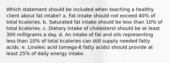 Which statement should be included when teaching a healthy client about fat intake? a. Fat intake should not exceed 40% of total kcalories. b. Saturated fat intake should be less than 10% of total kcalories. c. Dietary intake of cholesterol should be at least 300 milligrams a day. d. An intake of fat and oils representing less than 10% of total kcalories can still supply needed fatty acids. e. Linoleic acid (omega-6 fatty acids) should provide at least 25% of daily energy intake.