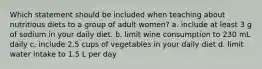 Which statement should be included when teaching about nutritious diets to a group of adult women? a. include at least 3 g of sodium in your daily diet. b. limit wine consumption to 230 mL daily c. include 2.5 cups of vegetables in your daily diet d. limit water intake to 1.5 L per day