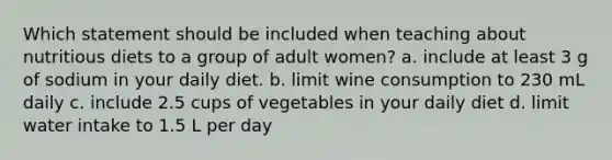 Which statement should be included when teaching about nutritious diets to a group of adult women? a. include at least 3 g of sodium in your daily diet. b. limit wine consumption to 230 mL daily c. include 2.5 cups of vegetables in your daily diet d. limit water intake to 1.5 L per day