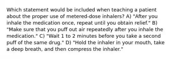 Which statement would be included when teaching a patient about the proper use of metered-dose inhalers? A) "After you inhale the medication once, repeat until you obtain relief." B) "Make sure that you puff out air repeatedly after you inhale the medication." C) "Wait 1 to 2 minutes before you take a second puff of the same drug." D) "Hold the inhaler in your mouth, take a deep breath, and then compress the inhaler."