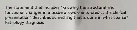 The statement that includes "knowing the structural and functional changes in a tissue allows one to predict the clinical presentation" describes something that is done in what coarse? Pathology Diagnosis