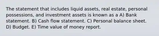 The statement that includes liquid assets, real estate, personal possessions, and investment assets is known as a A) Bank statement. B) Cash flow statement. C) Personal balance sheet. D) Budget. E) Time value of money report.